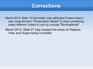 Corrections

March 2012: Slide 13 had totally miss attributed Fowler where I
 was using the term "Presentation Model" to mean something
 totally different. Edited to call my concept "BindingModel"
March 212: Slide 21 had miss labelled Passive View as
 Supervising Controller
 
