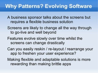 Why Patterns? Evolving Software
A business sponsor talks about the screens but
 requires a flexible business solution
Screens are likely to change all the way through
 to go-live and well beyond
Features evolve slowly over time whilst the
 screens can change drastically
Can you easily reskin / re-layout / rearrange your
 app to freshen your user experience?
Making flexible and adaptable solutions is more
 rewarding than making brittle apps
 