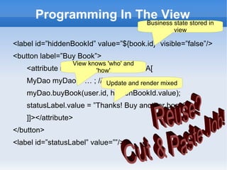 Programming In The View
                                        Business state stored in
                                                 view

<label id=”hiddenBookId” value=”${book.id}” visible=”false”/>
<button label=”Buy Book”>
                  View knows 'who' and
    <attribute name=”onClick”><![CDATA[
                         'how'
    MyDao myDao = … ; // get daoand render mixed
                         Update via jndi
    myDao.buyBook(user.id, hiddenBookId.value);
    statusLabel.value = ”Thanks! Buy another book?”;
    ]]></attribute>
</button>
<label id=”statusLabel” value=””/>
 