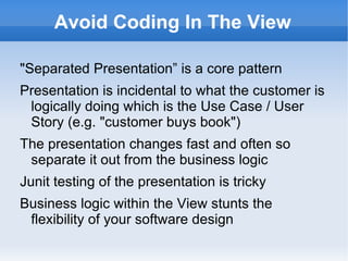 Avoid Coding In The View

"Separated Presentation” is a core pattern
Presentation is incidental to what the customer is
 logically doing which is the Use Case / User
 Story (e.g. "customer buys book")
The presentation changes fast and often so
 separate it out from the business logic
Junit testing of the presentation is tricky
Business logic within the View stunts the
 flexibility of your software design
 
