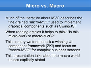 Micro vs. Macro

Much of the literature about MVC describes the
 fine grained "micro-MVC" used to implement
 graphical components such as Swing/JSF
When reading articles it helps to think "Is this
 micro-MVC or macro-MVC?"
This century we tend to pick a winning UI
 component framework (ZK!) and focus on
 "macro-MVC" for complex business screens
This presentation talks about the macro world
 unless explicitly stated
 