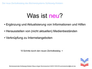 Der neue Zentralkatalog des Büchereisystems Schleswig-Holstein




                                 Was ist neu?
  ●   Ergänzung und Aktualisierung von Informationen und Hilfen

  ●   Herausstellen von (nicht aktuellen) Medienbeständen

  ●   Verknüpfung zu Internetangeboten



                        10 Schritte durch den neuen Zentralkatalog >




        Büchereizentrale Schleswig-Holstein Klaus-Jürgen Sommerschuh 04331/125-516 sommerschuh@bz-sh.de
 