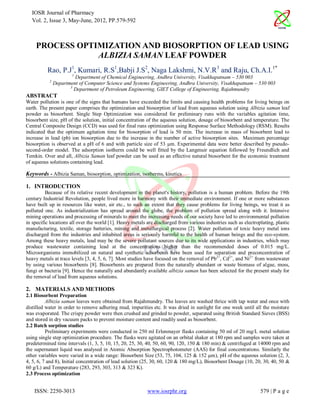 IOSR Journal of Pharmacy
  Vol. 2, Issue 3, May-June, 2012, PP.579-592



    PROCESS OPTIMIZATION AND BIOSORPTION OF LEAD USING
                ALBIZIA SAMAN LEAF POWDER
          Rao, P.J1, Kumari, R.S1,Babji J.S2, Naga Lakshmi, N.V.R3 and Raju, Ch.A.I.1*
                       1
                        Department of Chemical Engineering, Andhra University, Visakhapatnam – 530 003
           2
               Department of Computer Science and Systems Engineering, Andhra University, Visakhapatnam – 530 003
                      3
                        Department of Petroleum Engineering, GIET College of Engineering, Rajahmundry
ABSTRACT
Water pollution is one of the signs that humans have exceeded the limits and causing health problems for living beings on
earth. The present paper comprises the optimization and biosorption of lead from aqueous solution using Albizia saman leaf
powder as biosorbent. Single Step Optimization was considered for preliminary runs with the variables agitation time,
biosorbent size, pH of the solution, initial concentration of the aqueous solution, dosage of biosorbent and temperature. The
Central Composite Design (CCD) was used for final runs optimization using Response Surface Methodology (RSM). Results
indicated that the optimum agitation time for biosorption of lead is 50 min. The increase in mass of biosorbent lead to
increase in lead (pb) ion biosorption due to the increase in the number of active biosorption sites. Maximum percentage
biosorption is observed at a pH of 6 and with particle size of 53 µm. Experimental data were better described by pseudo-
second-order model. The adsorption isotherm could be well fitted by the Langmuir equation followed by Freundlich and
Temkin. Over and all, Albizia Saman leaf powder can be used as an effective natural biosorbent for the economic treatment
of aqueous solutions containing lead.

Keywords - Albizia Saman, biosorption, optimization, isotherms, kinetics

1. INTRODUCTION
          Because of its relative recent development in the planet's history, pollution is a human problem. Before the 19th
century Industrial Revolution, people lived more in harmony with their immediate environment. If one or more substances
have built up in resources like water, air etc., to such an extent that they cause problems for living beings, we treat it as
polluted one. As industrialization has spread around the globe, the problem of pollution spread along with it. Intensive
mining operations and processing of minerals to meet the increasing needs of our society have led to environmental pollution
in specific locations all over the world [1]. Heavy metals are discharged from various industries such as electroplating, plastic
manufacturing, textile, storage batteries, mining and metallurgical process [2]. Water pollution of toxic heavy metal ions
discharged from the industries and inhabited areas is seriously harmful to the health of human beings and the eco-system.
Among these heavy metals, lead may be the severe pollutant sources due to its wide applications in industries, which may
produce wastewater containing lead at the concentrations higher than the recommended doses of 0.015 mg/L.
Microorganisms immobilized on natural and synthetic adsorbents have been used for separation and preconcentration of
heavy metals at trace levels [3, 4, 5, 6, 7]. Most studies have focused on the removal of Pb2+, Cd2+, and Ni2+ from wastewater
by using various biosorbents [8]. Biosorbents are prepared from the naturally abundant or waste biomass of algae, moss,
fungi or bacteria [9]. Hence the naturally and abundantly available albizia saman has been selected for the present study for
the removal of lead from aqueous solutions.

2. MATERIALS AND METHODS
2.1 Biosorbent Preparation
          Albizia saman leaves were obtained from Rajahmundry. The leaves are washed thrice with tap water and once with
distilled water in order to remove adhering mud, impurities etc. It was dried in sunlight for one week until all the moisture
was evaporated. The crispy powder were then crushed and grinded to powder, separated using British Standard Sieves (BSS)
and stored in dry vacuum packs to prevent moisture content and readily used as biosorbent.
2.2 Batch sorption studies
          Preliminary experiments were conducted in 250 ml Erlenmayer flasks containing 50 ml of 20 mg/L metal solution
using single step optimization procedure. The flasks were agitated on an orbital shaker at 180 rpm and samples were taken at
predetermined time intervals (1, 3, 5, 10, 15, 20, 25, 30, 40, 50, 60, 90, 120, 150 & 180 min) & centrifuged at 14000 rpm and
the supernatant liquid was analysed in Atomic Absorption Spectrophotometer (AAS) for final concentrations. Similarly the
other variables were varied in a wide range: Biosorbent Size (53, 75, 104, 125 & 152 µm), pH of the aqueous solution (2, 3,
4, 5, 6, 7 and 8), Initial concentration of lead solution (25, 30, 60, 120 & 180 mg/L), Biosorbent Dosage (10, 20, 30, 40, 50 &
60 g/L) and Temperature (283, 293, 303, 313 & 323 K).
2.3 Process optimization


    ISSN: 2250-3013                                        www.iosrphr.org                                        579 | P a g e
 