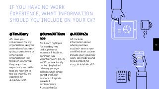 IF YOU HAVE NO WORK
EXPERIENCE, WHAT INFORMATION
SHOULD YOU INCLUDE ON YOUR CV?
@TimJBarry
A3. Have you
volunteered for any
organisation, are you
a member of a church
group, sports team or
other social
organisation? Put
these on your CV as
they may show
experience and skills
that are relevant to
the job that you are
applying for
#JobAdviceSA
@SurenOUTSura
nce
A3: Learning Styles
for learning new
tasks, personal
interests & hobbies,
community &
volunteer work etc. In
an SA context family
context (eg helped
raise my younger
siblings while single
parent worked)
academic & sports
awards &
achievements
#JobAdviceSA
10
@JOBlifeZa
A3: Include
information about
where you have
studied - even a non-
certified short course.
Include your volunteer
work. Be creative and
tell a compelling
story. #JobAdviceSA
 