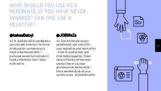 WHO SHOULD YOU USE AS A
REFERENCE IF YOU HAVE NEVER
WORKED? CAN ONE USE A
RELATIVE?
@kakesBaloyi
A1: #JobAdviceSA candidates
can include a mentor, lecturer
or educator, someone you
have volunteered with. I
personal would not include in
family members that I have
worked for.
@JOBlifeZa
A1: Good references are
people who can vouch for
your expertise and work ethic
- even in a volunteer and
internship capacity. Steer
clear of family references
unless there is a clear
professional relationship -
like a weekend job at your
uncle's store. #JobAdviceSA
11
 