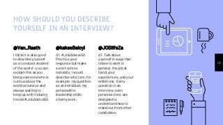 HOW SHOULD YOU DESCRIBE
YOURSELF IN AN INTERVIEW?
@Van_Raath
I think it is also good
to describe yourself
as a 'constant student
of the world' - you can
explain this as you
being someone who is
curious about the
world around us and
always waiting to
keep up with industry
trends #JobAdviceSA
@kakesBaloyi
A1: #JobAdviceSA
Practice your
response but make
sure it comes
naturally. I would
describe who I am; for
example: my qualities
as an individual; my
personalitie;
leadership skills;
charity work.
13
@JOBlifeZa
A1: Talk about
yourself in ways that
relate to work in
general, the job at
hand, your
experiences, and your
ambitions. Every
question in an
interview, even
personal ones, are
designed to
understand how to
stand out from other
candidates.
 