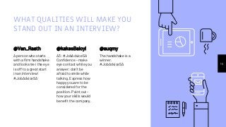 WHAT QUALITIES WILL MAKE YOU
STAND OUT IN AN INTERVIEW?
@Van_Raath
A person who starts
with a firm handshake
and looks me i the eye
is off to a great start
in an interview!
#JobAdviceSA
@kakesBaloyi
A3: #JobAdviceSA
Confidence - make
eye contact while you
answer; don’t be
afraid to smile while
talking. Express how
happy you are to be
considered for the
position. Point out -
how your skills would
benefit the company.
14
@auqmy
The handshake is a
winner.
#JobAdviceSA
 