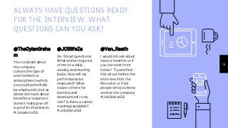 ALWAYS HAVE QUESTIONS READY
FOR THE INTERVIEW. WHAT
QUESTIONS CAN YOU ASK?
@TheDylanGraha
m
You could ask about
the company
culture,the type of
environment or
atmosphere in which
you could potentially
be employed in,but as
above don't ask about
benefits or salaries it
doesn't really give off
a good 1st impression
#JobadviceSA
@JOBlifeZa
A4: Smart questions:
What will be required
of me on a daily,
weekly, and monthly
basis. How will my
performance be
measured? What
scope is there for
learning and
development in my
role? Is there a career
roadmap available?
#JobAdviceSA
16
@Van_Raath
I would not ask about
slary or benefits or if
you can work from
home!! Try and find
this all out before the
interview from the
Recruiter or from
people who you know
work at the company
#JobAdviceSA
 