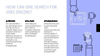 HOW CAN ONE SEARCH FOR
JOBS ONLINE?
@JOBLifeZA
A3: Use LinkedIn. A
lot. Spending as much
time as you can on
LinkedIn. Reach out to
personal contacts on
social media
platforms. Be clear on
what type of job you're
looking for. Job
boards and job listing
websites.
#JobAdviceSA
@Van_Raath
I have had good
success searching for
jobs online on
@LinkedIn They have
some good things on
offer, worldwide
#JobAdviceSA
@TheDylanGraham
A3)Via the many well
known/trusted job
sites -
Jobvine,Career24,Ind
eed,Career
Portal.LinkedIn of
course has plenty of
jobs posted that one
can browse
through.Its always
best to search sites
that are well known
and don't ask for any
sort of fee to join
#JobAdviceSA
3
 
