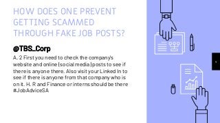 HOW DOES ONE PREVENT
GETTING SCAMMED
THROUGH FAKE JOB POSTS?
@TBS_Corp
A. 2 First you need to check the company's
website and online (social media) posts to see if
there is anyone there. Also visit your Linked In to
see if there is anyone from that company who is
on it. H. R and Finance or interns should be there
#JobAdviceSA
4
 