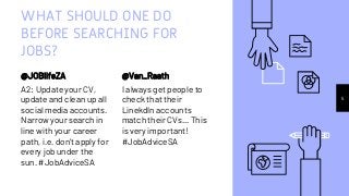 WHAT SHOULD ONE DO
BEFORE SEARCHING FOR
JOBS?
@JOBlifeZA
A2: Update your CV,
update and clean up all
social media accounts.
Narrow your search in
line with your career
path, i.e. don't apply for
every job under the
sun. #JobAdviceSA
@Van_Raath
I always get people to
check that their
LinekdIn accounts
match their CVs... This
is very important!
#JobAdviceSA
5
 