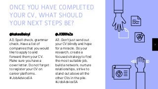 ONCE YOU HAVE COMPLETED
YOUR CV, WHAT SHOULD
YOUR NEXT STEPS BE?
@kakesBaloyi
A3: Spell check, grammar
check. Have a list of
companies that you would
like to apply to and
forward them your CV.
Make sure you have a
cover letter. Do not forget
to register your CV on
career platforms.
#JobAdviceSA
@JOBlifeZa
A3: Don't just send out
your CV blindly and hope
for a miracle. Do your
research, create a
focused strategy to find
the most suitable job,
build a network, nurture
relationships, strive to
stand out above all the
other CVs in the pile.
#JobAdviceSA
7
 
