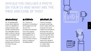 SHOULD YOU INCLUDE A PHOTO
ON YOUR CV AND WHAT ARE THE
PROS AND CONS OF THIS?
@kakesBaloyi
A2: #JobAdviceSA
some clients believe
that if a candidate is
well presented, well
spoken and beautiful;
the candidate will be
able to attract clients.
Some companies will
request that the
Recruitment agency
only look for beautiful
people even if they do
not meet the job
criteria.
@JOBlifeZa
A2: There's no
problem in including a
photograph, but only
do so if it is
professional and well-
shot. No cropped
photographs from
birthday parties. A
bad photo can ruin
your chances of even
being considered.
#JobAdviceSA
8
@SciStaff_SA
There is a stigma
around concerning
looks I agree with you,
however, the well-
respected companies
do know that only a
pretty face might get
you through the door
but it is the skills and
knowledge that
makes the sale BUT
being well presented
is a major deal
#JobAdviceSA
 