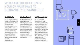 WHAT ARE THE KEY THINGS
YOUR CV MUST HAVE TO
GUARANTEE YOU STAND OUT?
@JOBlifeZa
A1: As simple as it may
sound: no spelling and
grammar errors. Also:
clear personal,
education, and work
history. Make sure
that anyone can read
your CV and clearly
understand your skills
and qualifications,
without having to
decipher confusion in
your CV.
#JobAdviceSA
@kakesBaloyi
A1: #JobAdviceSA it
depends on the
industry. If you are in
the creative industry,
the candidates CV
should stand out and
they should illustrate
their profile. In other
industries, the CV
should be neatly
structured not more
than 5pages.
9
@YConnect_biz
#JobAdviceSA
Question 1 1. Your
summary profile: why
should they hire you,
what is your Unique
selling point? 2. Your
job history: what have
you done, and what
key achievements do
you have per position.
3. A Skills index -what
skills can you
demonstrate. Give
them the high-level.
 