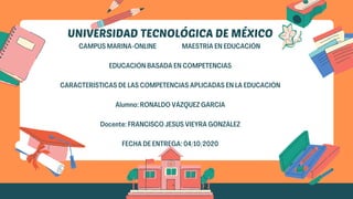 UNIVERSIDAD TECNOLÓGICA DE MÉXICO
CAMPUS MARINA-ONLINE MAESTRÍA EN EDUCACIÓN
EDUCACIÓN BASADA EN COMPETENCIAS
CARACTERÍSTICAS DE LAS COMPETENCIAS APLICADAS EN LA EDUCACIÓN
Alumno: RONALDO VÁZQUEZ GARCIA
Docente: FRANCISCO JESÚS VIEYRA GONZÁLEZ
FECHA DE ENTREGA: 04/10/2020
 