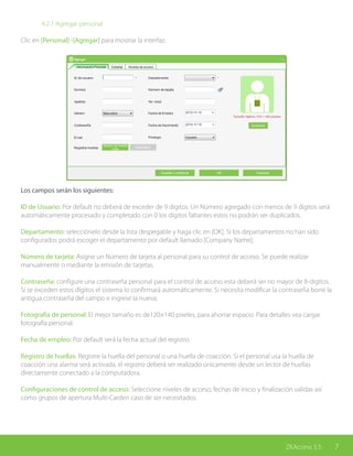 7ZKAccess 3.5
		 4.2.1 Agregar personal
Clic en [Personal] -[Agregar] para mostrar la interfaz:
Los campos serán los siguientes:
ID de Usuario: Por default no deberá de exceder de 9 dígitos. Un Número agregado con menos de 9 dígitos será
automáticamente procesado y completado con 0 los dígitos faltantes estos no podrán ser duplicados.
Departamento: selecciónelo desde la lista despegable y haga clic en [OK]. Si los departamentos no han sido
configurados podrá escoger el departamento por default llamado [Company Name];
Número de tarjeta: Asigne un Número de tarjeta al personal para su control de acceso. Se puede realizar
manualmente o mediante la emisión de tarjetas.
Contraseña: configure una contraseña personal para el control de acceso esta deberá ser no mayor de 8-digitos.
Si se exceden estos dígitos el sistema lo confirmará automáticamente. Si necesita modificar la contraseña borre la
antigua contraseña del campo e ingrese la nueva;
Fotografía de personal: El mejor tamaño es de120×140 pixeles, para ahorrar espacio. Para detalles vea cargar
fotografía personal.
Fecha de empleo: Por default será la fecha actual del registro.
Registro de huellas: Registre la huella del personal o una huella de coacción. Si el personal usa la huella de
coacción una alarma será activada, el registro deberá ser realizado únicamente desde un lector de huellas
directamente conectado a la computadora.
Configuraciones de control de acceso: Seleccione niveles de acceso, fechas de inicio y finalización validas así
como grupos de apertura Multi-Carden caso de ser necesitados.
 