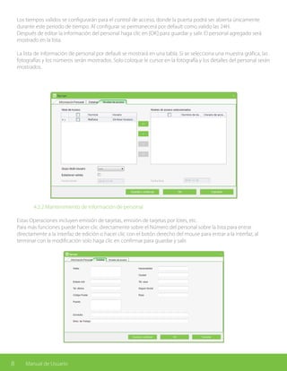 8 Manual de Usuario
Los tiempos validos se configurarán para el control de acceso, donde la puerta podrá ser abierta únicamente
durante este periodo de tiempo. Al configurar se permanecerá por default como valido las 24H.
Después de editar la información del personal haga clic en [OK] para guardar y salir. El personal agregado será
mostrado en la lista.
La lista de información de personal por default se mostrará en una tabla. Si se selecciona una muestra gráfica, las
fotografías y los números serán mostrados. Solo coloque le cursor en la fotografía y los detalles del personal serán
mostrados.
		 4.2.2 Mantenimiento de información de personal
Estas Operaciones incluyen emisión de tarjetas, emisión de tarjetas por lotes, etc.
Para más funciones puede hacer clic directamente sobre el Número del personal sobre la lista para entrar
directamente a la interfaz de edición o hacer clic con el botón derecho del mouse para entrar a la interfaz, al
terminar con la modificación solo haga clic en confirmar para guardar y salir.
 