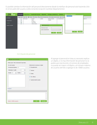 9ZKAccess 3.5
Es posible cambiar la información del personal directamente desde la interface de personal solo haciendo click
en el recuadro del usuario y seleccionando la opción (cambiar departamento)
			 4.2.3 Ajuste de personal
Al agregar al personal en lotes es necesario replicar
un objeto, si no hay información de personal no se
podrá usar esta función, el número de empleados
no puede ser mayor a 8 dígitos y el número máximo
de usuarios del lote a agregar es de 10000 usuarios.
 