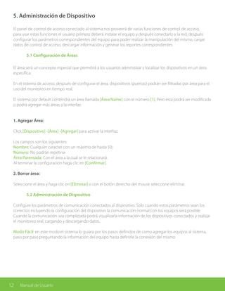 12 Manual de Usuario
5. Administración de Dispositivo
El panel de control de acceso conectado al sistema nos proveerá de varias funciones de control de acceso,
para usar estas funciones el usuario primero deberá instalar el equipo y después conectarlo a la red, después
configurar los parámetros correspondientes del equipo para poder realizar la manipulación del mismo, cargar
datos de control de acceso, descargar información y generar los reportes correspondientes
	 5.1 Configuración de Áreas
El área será un concepto especial que permitirá a los usuarios administrar y localizar los dispositivos en un área
específica.
En el sistema de acceso, después de configurar el área, dispositivos (puertas) podrán ser filtradas por área para el
uso del monitoreo en tiempo real.
El sistema por default contendrá un área llamada [Área Name] con el número [1]. Pero esta podrá ser modificada
o podrá agregar más áreas a la interfaz.
1. Agregar Área:
Click [Dispositivo] -[Área] -[Agregar] para activar la interfaz:
Los campos son los siguientes:
Nombre: Cualquier caracter con un máximo de hasta 50;
Número: No podrán repetirse
Área Parentada: Con el área a la cual se le relacionará.
Al terminar la configuración haga clic en [Confirmar].
2. Borrar área:
Seleccione el área y haga clic en [Eliminar] o con el botón derecho del mouse seleccione eliminar.
	 5.2 Administración de Dispositivo
Configure los parámetros de comunicación conectados al dispositivo. Solo cuando estos parámetros sean los
correctos incluyendo la configuración del dispositivo la comunicación normal con los equipos será posible.
Cuando la comunicación sea completada podrá visualizarla información de los dispositivos conectados y realizar
el monitoreo real, cargando y descargando datos.
Modo Fácil: en este modo el sistema lo guiara por los pasos definidos de como agregar los equipos al sistema,
paso por paso preguntando la información del equipo hasta definirle la conexión del mismo
 