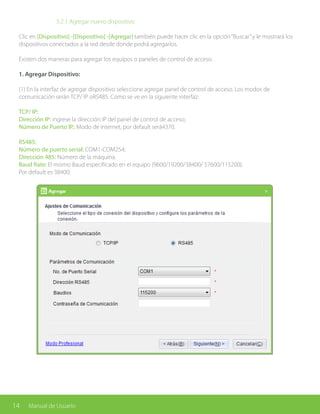 14 Manual de Usuario
		 5.2.1 Agregar nuevo dispositivo
Clic en [Dispositivo] -[Dispositivo] -[Agregar] también puede hacer clic en la opción“Buscar”y le mostrará los
dispositivos conectados a la red desde donde podrá agregarlos.
Existen dos maneras para agregar los equipos o paneles de control de acceso.
1. Agregar Dispositivo:
(1) En la interfaz de agregar dispositivo seleccione agregar panel de control de acceso. Los modos de
comunicación serán TCP/ IP oRS485. Como se ve en la siguiente interfaz:
TCP/ IP:
Dirección IP: ingrese la dirección IP del panel de control de acceso;
Número de Puerto IP.: Modo de internet, por default será4370.
RS485:
Número de puerto serial: COM1-COM254;
Dirección 485: Número de la máquina.
Baud Rate: El mismo Baud especificado en el equipo (9600/19200/38400/ 57600/115200).
Por default es 38400;
 