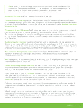 15ZKAccess 3.5
Nota: El mismo de puerto serial no puede permitir varias salidas de velocidades de transmisión.
Si la dirección RS485 respectivamente para 1 y 2 de los equipos, con el Baud Rate 38400 y115200
respectivamente se agregarán en el sistema y usarán el mismo puerto serial COM1.
Nombre de Dispositivo: Cualquier carácter un máximo de 50 caracteres;
Contraseña de comunicación: Cualquier carácter en una combinación de 8 dígitos máximo (sin espacios).
Necesitará agregar esta contraseña solo para la comunicación del dispositivo agregado al sistema. No podrá ser
modificada al modificar la información del equipo, solo se puede modificaren la opción [Modificar contraseña
de comunicación].
Tipo de panel de control de acceso: Panel con una puerta de acceso, panel con dos puertas de acceso, panel
con cuatro puertas de acceso, terminal Standalone de acceso, maquina Standalone SDK.
Por ejemplo, cuando agregamos un equipo Standalone que soporta el protocolo de comunicación SDK, se-
leccione terminal Standalone de control de acceso en Tipo de panel de control de acceso, después de conec-
tar el dispositivo.
Cambiar a2-puertas 2-caminos: Cuando se selecciona el panel de cuatro puertas, esta caja aparecerá. Por
defecto, no está marcado. Este parámetro se utiliza para cambiar las cuatro puertas de ID a panel de control de
acceso a dos puertas de dos vías de acceso al panel de control (para los cambios de parámetros del dispositivo
ampliado antes y después de cambiar, ver archivos relevantes de acceso panel de control).
Auto-sincronizar el tiempo con el equipo: Esta seleccionado por defecto, nombrado, sincronizará la hora del
equipo con las del servidor cada vez que sea conectado. Si no está seleccionado, el usuario podrá
sincronizarlo manualmente.
Área: Área específica de los dispositivos después de ser configurada, los equipos (puertas) podrán ser filtradas en
la opción de monitoreo en tiempo real.
Eliminar datos del dispositivo al conectarlo: Si se selecciona esta opción después de agregar el equipo
todos los datos serán borrados a excepción de los registros de eventos ,si va a agregar el equipo solo para
demostración o prueba del sistema no necesitará seleccionar esta opción.
2) Después de editar haga clic en [Confirmar] y el sistema intentará conectarse con el equipo actual:
Si la conexión es completada comenzará a leer los parámetros del dispositivo. En este tiempo si el panel de
control de acceso no cumple con los parámetros del sistema este lo hará saber al usuario. Debe hacer clic en
[Confirmar] para guardarla información y el panel agregado al sistema.
Parámetros extendidos del equipo: incluye número de serie, tipo de equipo, versión de firmware, cantidad de
entradas auxiliares, cantidad de salidas auxiliares, cantidad de puertas, versión de huella en el equipo y canti-
dad de lectores.
Si falla la conexión mientras el usuario agrega el dispositivo al sistema, los parámetros correspondientes del
equipo, como Número de serie no serán mostrados en el sistema y las opciones como anti-passback y vincu-
lación no podrán ser realizadas. Estas configuraciones podrán solo ser usadas cuando el dispositivo haya sido
agregado correctamente con los parámetros completos.
 