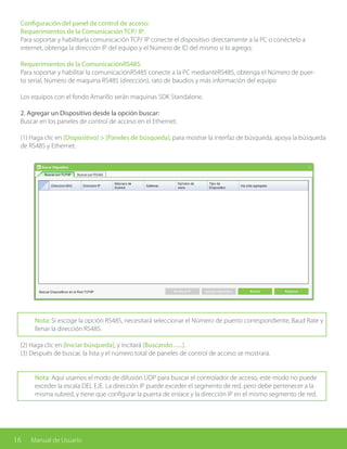 16 Manual de Usuario
Configuración del panel de control de acceso:
Requerimientos de la Comunicación TCP/ IP:
Para soportar y habilitarla comunicación TCP/ IP conecte el dispositivo directamente a la PC o conéctelo a
internet, obtenga la dirección IP del equipo y el Número de ID del mismo si lo agrego;
Requerimientos de la ComunicaciónRS485:
Para soportar y habilitar la comunicaciónRS485 conecte a la PC medianteRS485, obtenga el Número de puer-
to serial, Número de maquina RS485 (dirección), rato de baudios y más información del equipo
Los equipos con el fondo Amarillo serán maquinas SDK Standalone.
2. Agregar un Dispositivo desde la opción buscar:
Buscar en los paneles de control de acceso en el Ethernet.
(1) Haga clic en [Dispositivo] > [Paneles de búsqueda], para mostrar la interfaz de búsqueda, apoya la búsqueda
de RS485 y Ethernet.
Nota: Si escoge la opción RS485, necesitará seleccionar el Número de puerto correspondiente, Baud Rate y
llenar la dirección RS485.
(2) Haga clic en [Iniciar búsqueda], y incitará [Buscando ......].
(3) Después de buscar, la lista y el número total de paneles de control de acceso se mostrará.
Nota: Aquí usamos el modo de difusión UDP para buscar el controlador de acceso, este modo no puede
exceder la escala DEL EJE. La dirección IP puede exceder el segmento de red, pero debe pertenecer a la
misma subred, y tiene que configurar la puerta de enlace y la dirección IP en el mismo segmento de red.
 