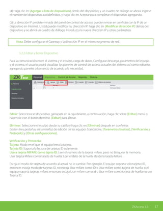 17ZKAccess 3.5
(4) Haga clic en [Agregar a lista de dispositivos] detrás del dispositivo, y un cuadro de diálogo se abrirá. Ingrese
el nombre del dispositivo autodefinidos, y hago clic en Aceptar para completar el dispositivo agregando.
(5) La dirección IP predeterminada del panel de control de acceso pueden entrar en conflicto con la IP de un
dispositivo en Internet. Usted puede modificar su dirección IP: haga clic en [Modificar dirección IP] detrás del
dispositivo y se abrirá un cuadro de diálogo. Introduzca la nueva dirección IP y otros parámetros
Nota: Debe configurar el Gateway y la dirección IP en el mismo segmento de red.
		 5.2.2 Editar y Borrar Dispositivo
Para la comunicación entre el sistema y el equipo, carga de datos, Configurar descarga, parámetros del equipo
y el sistema, el usuario podrá visualizar los paneles de control de acceso actuales del sistema así como editarlos
agregando paneles o borrando de acuerdo a la necesidad.
Editar: Seleccione el dispositivo, garrapata en la caja delante, a continuación, haga clic sobre [Editar] menú o
hacer clic con el botón derecho [Editar] para alterar.
Eliminar: Seleccione el equipo desde su casilla y haga clic en [Eliminar] después en confirmar.
Existen tres pestañas en la interfaz de edición de los equipos Standalone, [Parámetros básicos], [Verificación y
Protocolo] y [Otras configuraciones].
Verificación y Protocolo:
Tarjeta: Modo en el que el equipo leera la tarjeta.
Tarjeta ID: Soporta la lectura de tarjetas ID solamente.
Usara tarjeta MIFARE como tajeta ID: Leer el número de la tarjeta mifare, pero no bloquear la memoria.
Usar tarjeta Mifare como tarjeta de huella: Leer el dato de la huella desde la tarjeta Mifare .
Escoja el modo de tarjeta de acuerdo al actual no lo cambie. Por ejemplo, El equipo soporta solo tarjetas ID,
entonces escoja modo de tarjetas ID, no escoja Usar mifare como ID o Usar mifare como tarjeta de huella; si el
equipo soporta tarjetas mifare, entonces escoja Usar mifare como Id o Usar mifare como tarjeta de huella no use
Tarjeta ID.
 