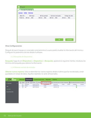 18 Manual de Usuario
Otras Configuraciones
Después de que el equipo es conectado correctamente el usuario podrá visualizar la información del mismo y
Configurar los parámetros de este desde el software.
		 5.2.3 Búsqueda de dispositivos
Búsqueda: haga clic en [Dispositivo] > [Dispositivo] > [Búsqueda], aparecerá la siguiente interfaz, introduzca los
términos de búsqueda para obtener la información.
		 5.2.4 Obtener eventos de entradas
Obtener nuevos registros: Solo se obtendrán los nuevos registros desde el último que fue recolectado y serán
guardados en la base de datos. Aquellos repetidos no serán almacenados.
 
