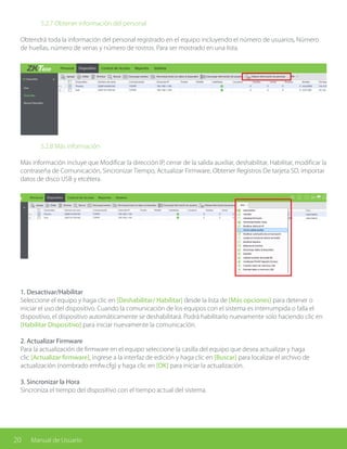 20 Manual de Usuario
		 5.2.7 Obtener información del personal
Obtendrá toda la información del personal registrado en el equipo incluyendo el número de usuarios, Número
de huellas, número de venas y número de rostros. Para ser mostrado en una lista.
	
		 5.2.8 Más información
Más información incluye que Modificar la dirección IP, cerrar de la salida auxiliar, deshabilitar, Habilitar, modificar la
contraseña de Comunicación, Sincronizar Tiempo, Actualizar Firmware, Obtener Registros De tarjeta SD, importar
datos de disco USB y etcétera.
1. Desactivar/Habilitar
Seleccione el equipo y haga clic en [Deshabilitar/ Habilitar] desde la lista de [Más opciones] para detener o
iniciar el uso del dispositivo. Cuando la comunicación de los equipos con el sistema es interrumpida o falla el
dispositivo, el dispositivo automáticamente se deshabilitará. Podrá habilitarlo nuevamente solo haciendo clic en
[Habilitar Dispositivo] para iniciar nuevamente la comunicación.
2. Actualizar Firmware
Para la actualización de firmware en el equipo seleccione la casilla del equipo que desea actualizar y haga
clic [Actualizar firmware], ingrese a la interfaz de edición y haga clic en [Buscar] para localizar el archivo de
actualización (nombrado emfw.cfg) y haga clic en [OK] para iniciar la actualización.
3. Sincronizar la Hora
Sincroniza el tiempo del dispositivo con el tiempo actual del sistema.
 