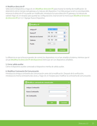 21ZKAccess 3.5
4. Modificar dirección IP
Seleccione el dispositivo y haga clic en [Modificar dirección IP] para mostrar la interfaz de modificación. Se
obtendrá la red en tiempo real gateway y la máscara del dispositivo. Si se falla porque la red no está disponible,
entonces la dirección IP no puede ser modificado. Introduzca la nueva dirección IP, gateway y la máscara de
subred. Hago clic en Aceptar para guardar las configuraciones. Esta función la misma que [Modificar la función
de dirección IP] en 5.2.1 Agregar Nuevo Dispositivo.
La diferencia es que al buscar paneles de control, los dispositivos no se han añadido al sistema, mientras que el
actual [Modificar la dirección IP del dispositivo] tiene que ver con dispositivos añadidos.
5. Cerrar salida auxiliar
Cierre el dispositivo auxiliar conectado al dispositivo interfaz de salida auxiliar.
6. Modificar Contraseña De Comunicación
Introduzca la antigua contraseña de comunicación antes de la modificación. Después de la verificación,
introduzca la misma contraseña dos veces, y hago clic en Aceptar para modificar la contraseña de comunicación.
 