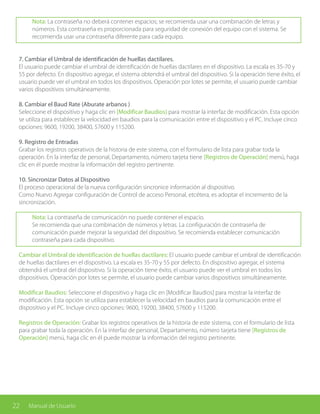 22 Manual de Usuario
Nota: La contraseña no deberá contener espacios; se recomienda usar una combinación de letras y
números. Esta contraseña es proporcionada para seguridad de conexión del equipo con el sistema. Se
recomienda usar una contraseña diferente para cada equipo.
7. Cambiar el Umbral de identificación de huellas dactilares.
El usuario puede cambiar el umbral de identificación de huellas dactilares en el dispositivo. La escala es 35-70 y
55 por defecto. En dispositivo agregar, el sistema obtendrá el umbral del dispositivo. Si la operación tiene éxito, el
usuario puede ver el umbral en todos los dispositivos. Operación por lotes se permite, el usuario puede cambiar
varios dispositivos simultáneamente.
8. Cambiar el Baud Rate (Aburate arbanos )
Seleccione el dispositivo y haga clic en [Modificar Baudios] para mostrar la interfaz de modificación. Esta opción
se utiliza para establecer la velocidad en baudios para la comunicación entre el dispositivo y el PC. Incluye cinco
opciones: 9600, 19200, 38400, 57600 y 115200.
9. Registro de Entradas
Grabar los registros operativos de la historia de este sistema, con el formulario de lista para grabar toda la
operación. En la interfaz de personal, Departamento, número tarjeta tiene [Registros de Operación] menú, haga
clic en él puede mostrar la información del registro pertinente.
10. Sincronizar Datos al Dispositivo
El proceso operacional de la nueva configuración sincronice información al dispositivo.
Como Nuevo Agregar configuración de Control de acceso Personal, etcétera, es adoptar el incremento de la
sincronización.
Nota: La contraseña de comunicación no puede contener el espacio.
Se recomienda que una combinación de números y letras. La configuración de contraseña de
comunicación puede mejorar la seguridad del dispositivo. Se recomienda establecer comunicación
contraseña para cada dispositivo.
Cambiar el Umbral de identificación de huellas dactilares: El usuario puede cambiar el umbral de identificación
de huellas dactilares en el dispositivo. La escala es 35-70 y 55 por defecto. En dispositivo agregar, el sistema
obtendrá el umbral del dispositivo. Si la operación tiene éxito, el usuario puede ver el umbral en todos los
dispositivos. Operación por lotes se permite, el usuario puede cambiar varios dispositivos simultáneamente.
Modificar Baudios: Seleccione el dispositivo y haga clic en [Modificar Baudios] para mostrar la interfaz de
modificación. Esta opción se utiliza para establecer la velocidad en baudios para la comunicación entre el
dispositivo y el PC. Incluye cinco opciones: 9600, 19200, 38400, 57600 y 115200.
Registros de Operación: Grabar los registros operativos de la historia de este sistema, con el formulario de lista
para grabar toda la operación. En la interfaz de personal, Departamento, número tarjeta tiene [Registros de
Operación] menú, haga clic en él puede mostrar la información del registro pertinente.
 
