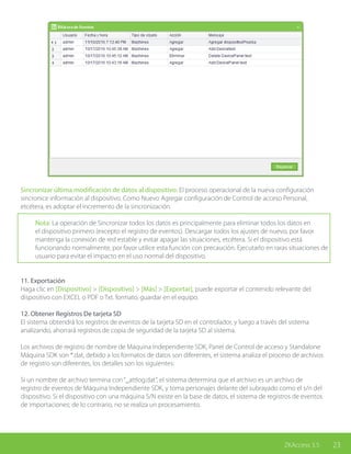 23ZKAccess 3.5
Sincronizar última modificación de datos al dispositivo: El proceso operacional de la nueva configuración
sincronice información al dispositivo. Como Nuevo Agregar configuración de Control de acceso Personal,
etcétera, es adoptar el incremento de la sincronización.
Nota: La operación de Sincronizar todos los datos es principalmente para eliminar todos los datos en
el dispositivo primero (excepto el registro de eventos). Descargar todos los ajustes de nuevo, por favor
mantenga la conexión de red estable y evitar apagar las situaciones, etcétera. Si el dispositivo está
funcionando normalmente, por favor utilice esta función con precaución. Ejecutarlo en raras situaciones de
usuario para evitar el impacto en el uso normal del dispositivo.
11. Exportación
Haga clic en [Dispositivo] > [Dispositivo] > [Más] > [Exportar], puede exportar el contenido relevante del
dispositivo con EXCEL o PDF o Txt. formato, guardar en el equipo.
12. Obtener Registros De tarjeta SD
El sistema obtendrá los registros de eventos de la tarjeta SD en el controlador, y luego a través del sistema
analizando, ahorrará registros de copia de seguridad de la tarjeta SD al sistema.
Los archivos de registro de nombre de Máquina Independiente SDK, Panel de Control de acceso y Standalone
Máquina SDK son *.dat, debido a los formatos de datos son diferentes, el sistema analiza el proceso de archivos
de registro son diferentes, los detalles son los siguientes:
Si un nombre de archivo termina con“_attlog.dat”, el sistema determina que el archivo es un archivo de
registro de eventos de Máquina Independiente SDK, y toma personajes delante del subrayado como el s/n del
dispositivo. Si el dispositivo con una máquina S/N existe en la base de datos, el sistema de registros de eventos
de importaciones; de lo contrario, no se realiza un procesamiento.
 