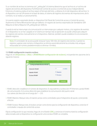24 Manual de Usuario
1. RS485 dirección: establecer el número de dispositivo. Es equivalente a la dirección IP Ethernet cuando RS485
de comunicación. Es la única dirección para establecer la comunicación del puerto serial.
Los valores de dirección en el rango de 1 ~ 255.
2. RS485 Maestro: Marque esto, el maestro actúa como controlador para el dispositivo de ajuste, conectando
al lector.
3. RS485 Esclavo: Marque este, el esclavo actúan como lector para la configuración de dispositivo, conectar el
controlador o equipo de control de acceso.
Elija la configuración lo que necesita, haga clic en el botón [OK], y entonces el sistema traerá la configuración
seleccionada subir al dispositivo, la configuración amo-esclavo RS485 se completa.
Si un nombre de archivo no termina con“_attlog.dat”, el sistema determina que el archivo es un archivo de
registro de eventos del dispositivo Pull (Panel de Control de acceso o Control de acceso Independiente).
Entonces, el sistema analiza el archivo según el formato del tirón, y obtiene el s/n del dispositivo del archivo. Si
el dispositivo con tal S/N existe en la base de datos, el sistema de registros de eventos de importaciones; de lo
contrario, no se realiza un procesamiento.
Un evento registro exportado desde un dispositivo Pull (Panel de Control de acceso o Control de acceso
Autónomo) se llama BKtransaction.dat por defecto. Un registro de eventos exportados de Standalone SDK
Máquina se llama Máquina S/N_attlog.dat por defecto.
Cuando la red se interrumpe o la comunicación se interrumpe por cualquier motivo, y los registros de eventos
en el dispositivo no se han cargado en el sistema en tiempo real, la operación se puede utilizar para adquirir
los registros de eventos manualmente en el dispositivo. Además, también puede establecer la sincronización
obtener registros.
Nota: El controlador de acceso puede restaurar hasta 100 miles de registros de eventos. Cuando los
registros superan este número, el dispositivo se elimina automáticamente las entradas más antiguas
restauradas (el número predeterminado es eliminar 10 miles).
13. RS485 configuración maestro-esclavo
Haga clic en [Dispositivo] > [Más] > [RS485Master-configuración de esclavos], incluyendo tres opciones de la
siguiente manera:
 