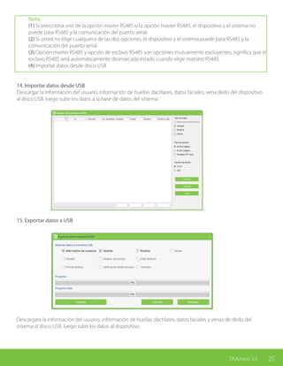 25ZKAccess 3.5
Nota:
(1) Si selecciona uno de la opción master RS485 o la opción master RS485, el dispositivo y el sistema no
puede para RS485 y la comunicación del puerto serial.
(2) Si usted no elige cualquiera de las dos opciones, el dispositivo y el sistema puede para RS485 y la
comunicación del puerto serial.
(3) Opción master RS485 y opción de esclavo RS485 son opciones mutuamente excluyentes, significa que el
esclavo RS485 será automáticamente desmarcada estado cuando elige maestro RS485.
(4) Importar datos desde disco USB
14. Importar datos desde USB
Descargar la información del usuario, información de huellas dactilares, datos faciales, vena dedo del dispositivo
al disco USB, luego subir los datos a la base de datos del sistema.
15. Exportar datos a USB
Descargara la información del usuario, información de huellas dactilares, datos faciales y venas de dedo del
sistema al disco USB, luego subir los datos al dispositivo.
 