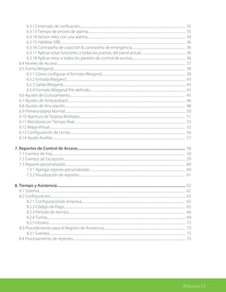 ZKAccess 3.5
		 6.3.12 Intervalo de verificación.........................................................................................................................................
		 6.3.13 Tiempo de errores de alarma..............................................................................................................................
		 6.3.14 Sensor reley con una alarma...............................................................................................................................
		 6.3.15 Habilitar SRB..................................................................................................................................................................
		 6.3.16 Contraseña de coacción & contraseña de emergencia.....................................................................
		 6.3.17 Aplicar estas funciones a todas las puertas del panel actual..........................................................
		 6.3.18 Aplicar estas a todos los paneles de control de acceso.....................................................................
	 6.4 Niveles de Acceso......................................................................................................................................................................
	 6.5 Forma Wiegand...........................................................................................................................................................................
		 6.5.1 Cómo configurar el formato Wiegand.............................................................................................................
		 6.5.2 Entrada Wiegand...........................................................................................................................................................
		 6.5.3 Salida Wiegand...............................................................................................................................................................
		 6.5.4 Formato Wiegand Pre-definido............................................................................................................................
	 6.6 Ajustes de Esclusamiento.....................................................................................................................................................
	 6.7 Ajustes de Antipassback........................................................................................................................................................
	 6.8 Ajustes de Vinculación............................................................................................................................................................
	 6.9 Primera tarjeta Normal............................................................................................................................................................
	 6.10 Apertura de Tarjetas Múltiples........................................................................................................................................
	 6.11 Monitoreo en Tiempo Real................................................................................................................................................
	 6.12 Mapa Virtual................................................................................................................................................................................
	 6.13 Configuración de Lector.....................................................................................................................................................
	 6.14 Ajuste Auxiliar............................................................................................................................................................................
7. Reportes de Control de Acceso.......................................................................................................
	 7.1 Eventos de hoy............................................................................................................................................................................
	 7.2 Eventos de Excepción..............................................................................................................................................................
	 7.3 Reporte personalizado............................................................................................................................................................
		 7.3.1 Agregar reporte personalizado............................................................................................................................
		 7.3.2 Visualización de reportes.........................................................................................................................................
8. Tiempo y Asistencia...........................................................................................................................
	 8.1 Sistema.............................................................................................................................................................................................
	 8.2 Configuración...............................................................................................................................................................................
		 8.2.1 Configuraciónde empresa......................................................................................................................................
		 8.2.2 Código de Pago.............................................................................................................................................................
		 8.2.3 Período de tiempo.......................................................................................................................................................
		 8.2.4 Turnos...................................................................................................................................................................................
		 8.2.5 Horario.................................................................................................................................................................................
	 8.3 Procedimiento para el Registro de Asistencia..........................................................................................................
		 8.3.1 Eventos................................................................................................................................................................................
	 8.4 Procesamiento de reportes..................................................................................................................................................
		
35
35
34
36
36
36
36
37
38
38
43
43
43
45
46
48
50
51
53
55
56
57
58
58
29
60
60
61
62
62
63
63
65
66
69
72
73
73
75
 