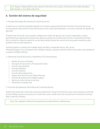 26 Manual de Usuario
Nota: Apoyos independientes para exportar información de usuario, información de huellas dactilares,
datos faciales y vena dedo solamente.
1. Principio del trabajo del sistema de control de acceso
El sistema es un sistema de gestión basado en el sistema, proporcionando las funciones de control de acceso
normal, gestión del panel de control de acceso en red a través del ordenador, y el acceso unificado de gestión de
personal.
El sistema de control de acceso puede configurar los niveles de apertura de usuarios registrados, es decir,
permitiendo que algún personal para abrir algunas puertas por la verificación durante un período de tiempo.
De lo contrario, el sistema soporta el uso de datos desde el panel de control de acceso para la asistencia, para
guardar el recurso del dispositivo.
Facilita la gestión y el apoyo de múltiples bases de datos, incluyendo Access, SQL Server.
Diseñado basado en la convergencia de múltiples negocios, apoya la extensión del servicio, tales como asistencia
y soporta múltiples idiomas.
2. Sistema de Control de Acceso a Parámetros 255 Zonas Horarias
•	 Niveles de acceso ilimitado.
•	 Tres tipos de vacaciones y 96 vacaciones total.
•	 Función anti-passback.
•	 Formato Wiegand.
•	 Función Interlock.
•	 Función del acoplamiento.
•	 Tarjeta de primera función Abierta Normal.
•	 Función de apertura de múltiples tarjetas.
•	 Apertura y cierre de puerta remota.
•	 Monitoreo en tiempo real.
3. Funciones de Operación del Sistema de Control de Acceso
Gestión del sistema de Control de acceso principalmente incluye el Control de acceso zonas horarias, Control de
acceso Holiday, Ajustes de la puerta, los niveles de acceso, niveles de acceso de personal, monitoreo en tiempo
Real, e informes, etcétera.
Nota: Este capítulo la definición de parámetros puede referirse a definiciones.
6. Gestión del sistema de seguridad
 
