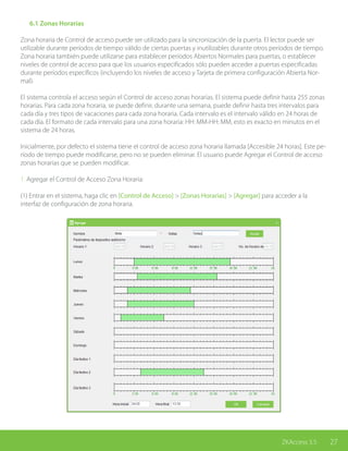 27ZKAccess 3.5
	 6.1 Zonas Horarias
Zona horaria de Control de acceso puede ser utilizado para la sincronización de la puerta. El lector puede ser
utilizable durante períodos de tiempo válido de ciertas puertas y inutilizables durante otros períodos de tiempo.
Zona horaria también puede utilizarse para establecer períodos Abiertos Normales para puertas, o establecer
niveles de control de acceso para que los usuarios especificados sólo pueden acceder a puertas especificadas
durante períodos específicos (incluyendo los niveles de acceso y Tarjeta de primera configuración Abierta Nor-
mal).
El sistema controla el acceso según el Control de acceso zonas horarias. El sistema puede definir hasta 255 zonas
horarias. Para cada zona horaria, se puede definir, durante una semana, puede definir hasta tres intervalos para
cada día y tres tipos de vacaciones para cada zona horaria. Cada intervalo es el intervalo válido en 24 horas de
cada día. El formato de cada intervalo para una zona horaria: HH: MM-HH: MM, esto es exacto en minutos en el
sistema de 24 horas.
Inicialmente, por defecto el sistema tiene el control de acceso zona horaria llamada [Accesible 24 horas]. Este pe-
ríodo de tiempo puede modificarse, pero no se pueden eliminar. El usuario puede Agregar el Control de acceso
zonas horarias que se pueden modificar.
1. Agregar el Control de Acceso Zona Horaria:
(1) Entrar en el sistema, haga clic en [Control de Acceso] > [Zonas Horarias] > [Agregar] para acceder a la
interfaz de configuración de zona horaria.
 