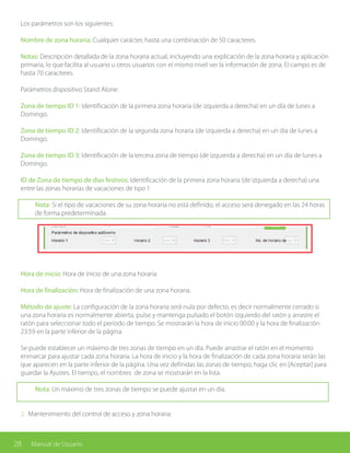 28 Manual de Usuario
Los parámetros son los siguientes:
Nombre de zona horaria: Cualquier carácter, hasta una combinación de 50 caracteres.
Notas: Descripción detallada de la zona horaria actual, incluyendo una explicación de la zona horaria y aplicación
primaria, lo que facilita al usuario u otros usuarios con el mismo nivel ver la información de zona. El campo es de
hasta 70 caracteres.
Parámetros dispositivo Stand Alone:
Zona de tiempo ID 1: Identificación de la primera zona horaria (de izquierda a derecha) en un día de lunes a
Domingo.
Zona de tiempo ID 2: Identificación de la segunda zona horaria (de izquierda a derecha) en un día de lunes a
Domingo.
Zona de tiempo ID 3: Identificación de la tercera zona de tiempo (de izquierda a derecha) en un día de lunes a
Domingo.
ID de Zona de tiempo de días festivos: Identificación de la primera zona horaria (de izquierda a derecha) una
entre las zonas horarias de vacaciones de tipo 1
Nota: Si el tipo de vacaciones de su zona horaria no está definido, el acceso será denegado en las 24 horas
de forma predeterminada.
Hora de inicio: Hora de inicio de una zona horaria.
Hora de finalización: Hora de finalización de una zona horaria.
Método de ajuste: La configuración de la zona horaria será nula por defecto, es decir normalmente cerrado si
una zona horaria es normalmente abierta, pulse y mantenga pulsado el botón izquierdo del ratón y arrastre el
ratón para seleccionar todo el período de tiempo. Se mostrarán la hora de inicio 00:00 y la hora de finalización
23:59 en la parte inferior de la página.
Se puede establecer un máximo de tres zonas de tiempo en un día. Puede arrastrar el ratón en el momento
enmarcar para ajustar cada zona horaria. La hora de inicio y la hora de finalización de cada zona horaria serán las
que aparecen en la parte inferior de la página. Una vez definidas las zonas de tiempo, haga clic en [Aceptar] para
guardar la Ajustes. El tiempo, el nombres de zona se mostrarán en la lista.
Nota: Un máximo de tres zonas de tiempo se puede ajustar en un día.
2. Mantenimiento del control de acceso y zona horaria:
 