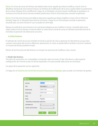 29ZKAccess 3.5
Editar: En la lista de zonas de tiempo solo deberá seleccionar aquella que desea modificar y hacer click en
[Modificar tiempo] de esta manera entrara a la interface de modificación de la zona y podrá editar los parámetros
de la misma, Después de la modificación, haga clic en [Aceptar], y la zona horaria modificada se guardara y se
mostrara en la lista de zonas horarias también podrá hacer click en [Cancelar] para cancelar la operación.
Borrar: En la lista zona horaria solo deberá seleccionar aquella que desea modificar y hacer click en [Eliminar
tiempo], haga clic en [Aceptar] para eliminar el horario o haga clic en [Cancel] para cancelar la operación,
recuerde que una zona horaria en uso no podrá ser eliminada.
Marque la casilla de la zona horaria en la cual desea trabajara ya sea modificar o borrar, no podrá seleccionar
todas casilla al mismo tiempo si trata de editar sin seleccionar una de las zonas el software automáticamente le
recordara la operación de seleccionar una zona.
	 6.2 Días Festivos
El software de control de acceso también le brinda la opción de crear y gestionar los días festivos ya que estos
cuentan como parte del acceso a diferentes aplicaciones, en estos se puede definir también el acceso mediante
un horario de tiempo predeterminado
Dentro de las funciones de días festivos se incluyen las opciones de modificar, crear y borrar.
1. Añadir días festivos:
Tres tipos de vacaciones son compatibles, incluyendo cada uno hasta 32 dias. Para llevar a cabo especial
configuración de nivel de acceso en fechas especiales, el usuario puede seleccionar las necesarias.
Los pasos de la operación son las siguientes:
(1) Haga clic en [Sistema de Control de Acceso]>[Vacaciones]>[Agregar] para acceder a la interface de gestión.
 