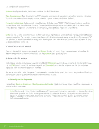 30 Manual de Usuario
Los campos son los siguientes:
Nombre: Cualquier carácter, hasta una combinación de 50 caracteres.
Tipo de vacaciones: Tipo de vacaciones 1/2/3, es decir, un registro de vacaciones actual pertenece a estos tres
tipos de vacaciones o de cada tipo de vacaciones incluye un máximo de 32 días de fiesta.
Fecha de inicio y final: Debe cumplir con el formato de fecha como”2012-11”. La fecha de inicio no puede ser
posterior que la fecha de finalización de lo contrario el sistema le pedirá un error. El año de la fecha de inicio
Fecha de inicio no puede ser anterior al año en curso y el día de fiesta no puede ser posterior.
Ciclo: Sí o No. El valor predeterminado es“No”. Ciclo anual significa que un día de fiesta no requiere modificación
en diferentes años. Por ejemplo, el año cerca días es el 1 de enero de cada año, y se puede configurar como“Sí”.
Por ejemplo, el día de las madres es el segundo domingo de cada mes de mayo, por lo que su fecha no es fija y
se debe establecer como No.
2. Modificación de días festivos:
Para modificar el día festivo solo haga clic en [Editar] detrás del control de acceso ingresara a la interface de
edición. Después de la modificación, haga clic en [Aceptar] para guardar y salir.
3. Borrado de días festivos:
En la lista de los días festivos solo haga clic en el botón [Eliminar] aparecerá una ventana de confirmación haga
clic en [OK] para borrar el día festivo, o haga clic en [Cancelar] para cancelar la operación. Un día festivo ya
agregado a los usuarios no podrá ser borrado.
Recuerde marcar las casilla de operación relacionadas a los días festivos de los contrario no podrá modificarlos o
borrarlos en caso de que lo olvide el software le recordara el paso.
	 6.3 Configuración de puerta
Haga clic en [Control de acceso] - [Configuración de Puerta] elija la puerta que desea modificar e ingresara a la
interface de modificación
Nota: El sistema de control de acceso ZK Access 3.5 reconocerá de manera automática el tipo de dispositivo
en caso de que este sea Stand alone aparecerán las opciones de acuerdo a este pero en caso de ser un
equipo PULL aparecerán automáticamente las misma y no podrá usar más que las que se encuentran
definidas para el mismo.
 