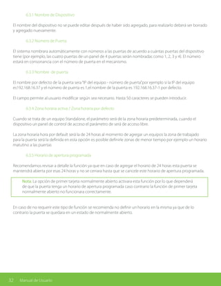 32 Manual de Usuario
		 6.3.1 Nombre de Dispositivo
El nombre del dispositivo no se puede editar después de haber sido agregado, para realizarlo deberá ser borrado
y agregado nuevamente.
		 6.3.2 Número de Puerta
El sistema nombrara automáticamente con números a las puertas de acuerdo a cuántas puertas del dispositivo
tiene (por ejemplo, las cuatro puertas de un panel de 4 puertas serán nombradas como 1, 2, 3 y 4). El número
estará en consonancia con el número de puerta en el mecanismo.
		 6.3.3 Nombre de puerta
El nombre por defecto de la puerta sera“IP del equipo - número de puerta”.por ejemplo si la IP del equipo
es192.168.16.37 y el número de puerta es 1,el nombre de la puerta es 192.168.16.37-1 por defecto.
El campo permite al usuario modificar según sea necesario. Hasta 50 caracteres se pueden introducir.
		 6.3.4 Zona horaria activa / Zona horaria por defecto
Cuando se trata de un equipo Standalone, el parámetro será de la zona horaria predeterminada, cuando el
dispositivo un panel de control de acceso el parámetro de será de acceso libre.
La zona horaria hora por default será la de 24 horas al momento de agregar un equipos la zona de trabajado
para la puerta será la definida en esta opción es posible definirle zonas de menor tiempo por ejemplo un horario
matutino a las puertas
		 6.3.5 Horario de apertura programada
Recomendamos revisar a detalle la función ya que en caso de agregar el horario de 24 horas esta puerta se
mantendrá abierta por esas 24 horas y no se cerrara hasta que se cancele este horario de apertura programada.
Nota: La opción de primer tarjeta normalmente abierto activara esta función por lo que dependerá
de que la puerta tenga un horario de apertura programada caso contrario la función de primer tarjeta
normalmente abierto no funcionara correctamente.
En caso de no requerir este tipo de función se recomienda no definir un horario en la misma ya que de lo
contrario la puerta se quedara en un estado de normalmente abierto.
 