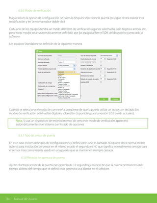 34 Manual de Usuario
		 6.3.6 Modo de verificación
Haga click en la opción de configuración de puertas después seleccione la puerta en la que desea realizar esta
modificación y en la misma realice doble click
Cada uno de los equipos tendrá un modo diferente de verificación algunos solo huella, solo tarjeta o ambas, etc,
pero estos modos serán automáticamente definidos por los equipo al leer el SDK del dispositivo conectado al
software.
Los equipos Standalone se definirán de la siguiente manera
Cuando se selecciona el modo de contraseña, asegúrese de que la puerta utiliza un lector con teclado (los
modos de verificación con huellas digitales sólo están disponibles para la versión 5.0.8 o más actuales).
Nota: Si usa un dispositivo de reconocimiento de vena este modo de verificación aparecerá
automáticamente en el sistema o el listado de opciones
		 6.3.7 Tipo de sensor de puerta
En este caso existen dos tipos de configuraciones o definiciones uno es llamado NO quiere decir normal mente
abierto para instalación de sensor en el mismo estado el segundo es NC que significa normalmente cerrado para
el sensor más comúnmente usado en una puerta que se mantienen siempre cerrada.
		 6.3.8 Retardo de apertura de puerta
Ajuste el retraso sensor de la puerta por ejemplo de 10 segundos y en caso de que la puerta permanezca más
tiempo abierta del tiempo que se definió esta generara una alarma en el software.
 