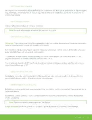 35ZKAccess 3.5
		 6.3.9 Cerrar al detectar puerta
En conjunto con el sensor lo que nos permite es que si definimos una duración de apertura de 20 segundos pero
la puerta regresa ser cerrad antes de esos 20 segundos al detectar el estado de la puerta por el sensor esta se
electro magnetizara.
		 6.3.10 Tiempo y asistencia
Activara la función o módulo de tiempo y asistencia
Nota: Recuerde seleccionar o activarlo en las opciones de puerta.
		 6.3.11 Duración de bloqueo
Definición: El tiempo de duración de la cerradura electrónica funciona de abierto a cerrado mientras los usuarios
verifican y tiene éxito (En caso de que la puerta está cerrada).
Para establecer esta duración, haga lo siguiente introduzca un deseado número a través del teclado numérico y
pulse la tecla ESC para salir y guardar la configuración.
“ S (segundo)”se elige como la unidad de duración controlador de bloqueo y se puede establecer 1s~10s
(algunos dispositivos se pueden configurar como máximo 254 s).
Si se establece la duración de“0”, Significa la duración controlador de bloqueo está cerrado. Normalmente, no
sugerimos establece que es“0”.
		 6.3.12 Intervalo de verificación
La unidad se encuentra segundos (rango: 0 ~10 segundos) y el valor predeterminado es de 2 segundos, nos
permitirá definir cuantas veces deberán verificar al mismo tiempo.
		 6.3.13 Tiempo de errores de alarma
Definiremos cuantas ocasiones el usuario podrá colocar una errónea huella o contraseña al pasar este número se
generara la alarma.
Por ejemplo, cuando fijamos 3 y si un usuario coloca en tres ocasiones una contraseña errónea el dispositivo
emitirá una alarma.
Nota: El parámetro es sólo para equipos tipo Stand alone.
Rango de valores: 0<=N<=9, cuando N = 0, significa que el dispositivo no se alarmara todo el tiempo.
 