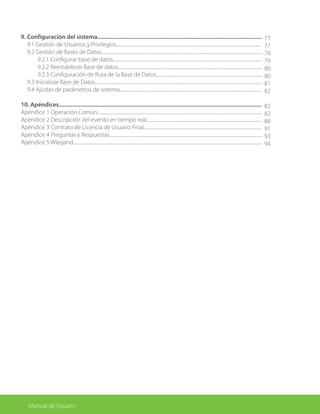 Manual de Usuario
9. Configuración del sistema...............................................................................................................
	 9.1 Gestión de Usuarios y Privilegios.....................................................................................................................................
	 9.2 Gestión de Bases de Datos...................................................................................................................................................
		 9.2.1 Configurar base de datos........................................................................................................................................
		 9.2.2 Reestablecer Base de datos....................................................................................................................................
		 9.2.3 Configuración de Ruta de la Base de Datos.................................................................................................
	 9.3 Inicializar Base de Datos.........................................................................................................................................................
	 9.4 Ajustes de parámetros de sistema..................................................................................................................................
10. Apéndices.........................................................................................................................................
Apéndice 1 Operación Común.......................................................................................................................................................
Apéndice 2 Descripción del evento en tiempo real..........................................................................................................
Apéndice 3 Contrato de Licencia de Usuario Final............................................................................................................
Apéndice 4 Preguntas y Respuestas............................................................................................................................................
Apéndice 5 Wiegand.............................................................................................................................................................................
	
77
77
79
79
80
80
81
82
82
82
88
91
93
94
 