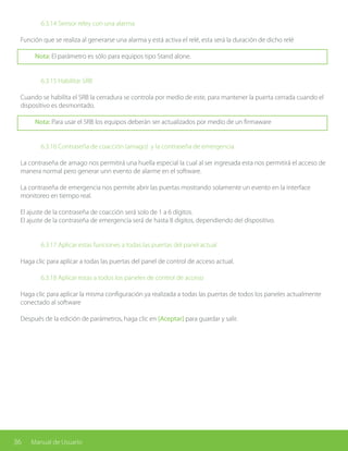 36 Manual de Usuario
		 6.3.14 Sensor reley con una alarma
Función que se realiza al generarse una alarma y está activa el relé, esta será la duración de dicho relé
Nota: El parámetro es sólo para equipos tipo Stand alone.
		 6.3.15 Habilitar SRB
Cuando se habilita el SRB la cerradura se controla por medio de este, para mantener la puerta cerrada cuando el
dispositivo es desmontado.
Nota: Para usar el SRB los equipos deberán ser actualizados por medio de un firmaware
		
		 6.3.16 Contraseña de coacción (amago) y la contraseña de emergencia
La contraseña de amago nos permitirá una huella especial la cual al ser ingresada esta nos permitirá el acceso de
manera normal pero generar unn evento de alarme en el software.
La contraseña de emergencia nos permite abrir las puertas mostrando solamente un evento en la interface
monitoreo en tiempo real.
El ajuste de la contraseña de coacción será solo de 1 a 6 dígitos.
El ajuste de la contraseña de emergencia será de hasta 8 dígitos, dependiendo del dispositivo.
		 6.3.17 Aplicar estas funciones a todas las puertas del panel actual
Haga clic para aplicar a todas las puertas del panel de control de acceso actual.
		 6.3.18 Aplicar estas a todos los paneles de control de acceso
Haga clic para aplicar la misma configuración ya realizada a todas las puertas de todos los paneles actualmente
conectado al software
Después de la edición de parámetros, haga clic en [Aceptar] para guardar y salir.
 