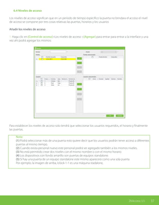 37ZKAccess 3.5
	 6.4 Niveles de acceso
Los niveles de acceso significan que en un período de tiempo específico la puerta no brindara el acceso el nivel
de acceso se compone por tres cosas relativas las puertas, horarios y los usuarios
Añadir los niveles de acceso
1. Haga clic en [Control de acceso]>Los niveles de acceso >[Agregar] para entrar para entrar a la interface y una
vez ahí podrá agregar los mismos:
Para establecer los niveles de acceso solo tendrá que seleccionar los usuarios requeridos, el horario y finalmente
las puertas.
Nota:
(1) Podrá seleccionar más de una puerta esto quiere decir que los usuarios podrán tener acceso a diferentes
puertas al mismo tiempo.
(2) Cuando exista personal nuevo este personal podrá ser agregado también a los mismos niveles.
(3) No está permitido crear dos niveles con el mismo nombre o con el mismo horario
(4) Los dispositivos con fondo amarillo son puertas de equipos standalone.
(5) Sí hay una puerta de un equipo standalone este mismo aparecerá como una sola puerta
Por ejemplo, la imagen de arriba, Iclock-1-1 es una máquina stadalone,
 