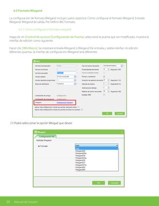 38 Manual de Usuario
	 6.5 Formato Wiegand
La configuración de formato Wiegand incluye cuatro aspectos: Cómo configurar el formato Wiegand, Entrada
Wiegand, Wiegand de salida, Pre-Definir WG Formato.
		 6.5.1 Cómo configurar el formato wiegand
Haga clic en [Control de acceso] [Configuración de Puerta], seleccione la puerta que ser modificado, muestra la
interfaz de edición como siguiente:
Hacer clic [WG Marco], Se mostrará entrada Wiegand o Wiegand De entrada y salida interfaz. mi edición
diferentes puertas, la interfaz de configuración Wiegand será diferentes
(1) Podrá seleccionar la opción Weigad que desee:
 