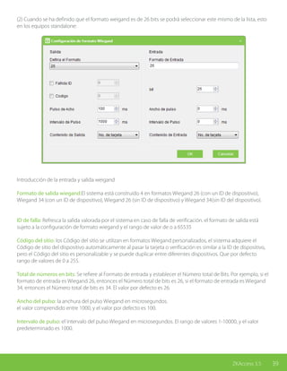 39ZKAccess 3.5
(2) Cuando se ha definido que el formato weigand es de 26 bits se podrá seleccionar este mismo de la lista, esto
en los equipos standalone:
Introducción de la entrada y salida weigand
Formato de salida wiegand:El sistema está construido 4 en formatos Wiegand 26 (con un ID de dispositivo),
Wiegand 34 (con un ID de dispositivo), Wiegand 26 (sin ID de dispositivo) y Wiegand 34(sin ID del dispositivo).
ID de falla: Refresca la salida valorada por el sistema en caso de falla de verificación. el formato de salida está
sujeto a la configuración de formato wiegand y el rango de valor de o a 65535
Código del sitio: los Código del sitio se utilizan en formatos Wiegand personalizados, el sistema adquiere el
Código de sitio del dispositivo automáticamente al pasar la tarjeta o verificación es similar a la ID de dispositivo,
pero el Código del sitio es personalizable y se puede duplicar entre diferentes dispositivos. Que por defecto
rango de valores de 0 a 255.
Total de números en bits: Se refiere al Formato de entrada y establecer el Número total de Bits. Por ejemplo, si el
formato de entrada es Wiegand 26, entonces el Número total de bits es 26, si el formato de entrada es Wiegand
34, entonces el Número total de bits es 34. El valor por defecto es 26.
Ancho del pulso: la anchura del pulso Wiegand en microsegundos.
el valor comprendido entre 1000, y el valor por defecto es 100.
Intervalo de pulso: el intervalo del pulso Wiegand en microsegundos. El rango de valores 1-10000, y el valor
predeterminado es 1000.
 