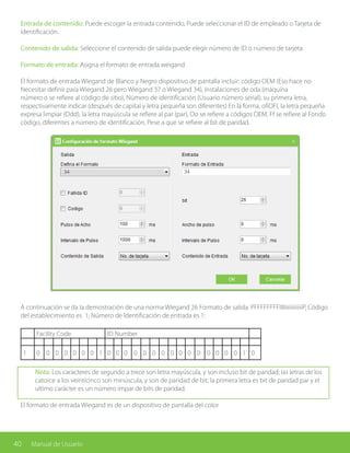 40 Manual de Usuario
Entrada de contenido: Puede escoger la entrada contenido, Puede seleccionar el ID de empleado o Tarjeta de
identificación.
Contenido de salida: Seleccione el contenido de salida puede elegir número de ID o número de tarjeta
Formato de entrada: Asigna el formato de entrada weigand.
El formato de entrada Wiegand de Blanco y Negro dispositivo de pantalla incluir: código OEM (Eso hace no
Necesitar definir para Wiegand 26 pero Wiegand 37 o Wiegand 34), Instalaciones de oda (máquina
número o se refiere al código de sitio), Número de identificación (Usuario número serial), su primera letra,
respectivamente indicar (después de capital y letra pequeña son diferentes) En la forma, ofiOFI, la letra pequeña
expresa limpiar (Odd), la letra mayúscula se refiere al par (par), Oo se refiere a códigos OEM, Ff se refiere al Fondo
código, diferentes a número de identificación, Pese a que se refiere al bit de paridad.
A continuación se da la demostración de una norma Wiegand 26 Formato de salida: PFFFFFFFFIIIIiiiiiiiiiiiiP, Código
del establecimiento es 1, Número de Identificación de entrada es 1:
Facility Code ID Number
1 0 0 0 0 0 0 0 1 0 0 0 0 0 0 0 0 0 0 0 0 0 0 0 1 0
Nota: Los caracteres de segundo a trece son letra mayúscula, y son incluso bit de paridad; las letras de los
catorce a los veinticinco son minúscula, y son de paridad de bit; la primera letra es bit de paridad par y el
ultimo carácter es un número impar de bits de paridad.
El formato de entrada Wiegand es de un dispositivo de pantalla del color
34 34
 