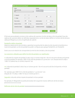 41ZKAccess 3.5
El formato personalizado consiste en dos cadenas de caracteres: los bits de datos y bits de paridad. Estas dos
cadenas de caracteres deben ser definidos separadamente. Los bits de datos definen el número de bits binarios
salida por Wiegand, así como el significado de cada bit.
Paridad B y definir el paridad
Modo de cada bit de los bits de datos y garantizar la exactitud de los datos los bits durante la transferencia a
través de la paridad. Los bits de paridad se pueden configurar para agregar Paridad (O), ven Paridad (E)
Existe una-a-uno relación de correspondencia entre los bits de datos y bits de paridad.
Los caracteres utilizados para definir los bits de paridad y sus significados:
o: indicando los impares de paridad, Es decir, hay un número impar de 1 de en la secuencia de bits (incluyendo
un bit de paridad). Por ejemplo, 1000110 (0), el bit de paridad es 0 y ya tres de 1 son. Después de 0 El sufijo a
1.000.110, todavía hay un número impar de 1 de.
ms: indicando la paridad, Es decir, hay un número par de 1 de en la secuencia de bits (incluyendo un bit de
paridad).
Por ejemplo, para 1000110 (1), el bit de paridad es 1 y ya tres de 1 son.
Después de 1 El sufijo a 1.000.110, hay un número par de 1s.
Segundo: indicando ambos impares de paridad e incluso paridad.
Por ejemplo, El Wiegand26 se puede personalizar de la siguiente manera: definición de bits de datos:
pssssssssccccccccccccccccp
Definición de los bits de paridad: eeeeeeeeeeeeeooooooooooooo.
 